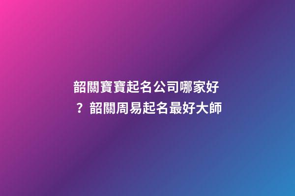 韶關寶寶起名公司哪家好？韶關周易起名最好大師